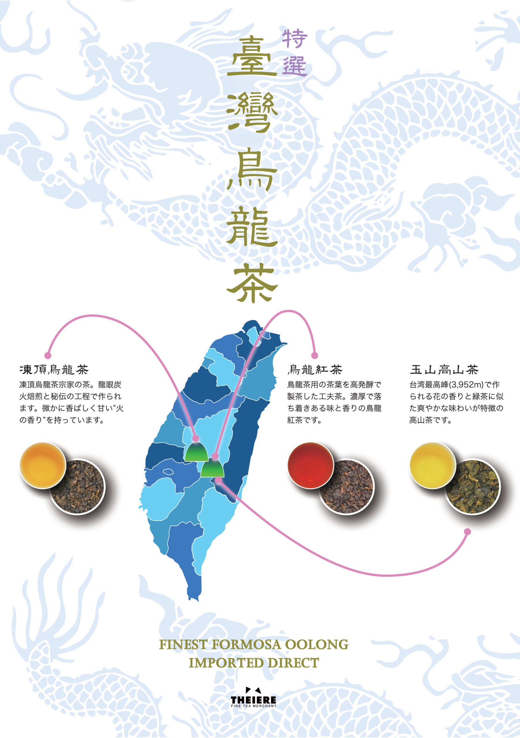 特選
臺灣鳥龍茶

凍頂烏龍茶
凍頂烏龍茶茶宗家の茶。龍眼炭火焙煎と秘伝の工程で作られます。微かに香ばしく甘い”火の香り”を持っています。

烏龍紅茶
鳥龍茶用の茶葉を高発酵で製茶した工夫茶。濃厚で落ち着きある味と香りの鳥龍紅茶です。

玉山高山茶
台湾最高峰(3.952m)で作られる花の香と緑茶に似た爽やかな味わいが特徴の高山茶です。

Finest Formosa Oolong Imported Direct

THEIERE
Fine Tea Merchant
